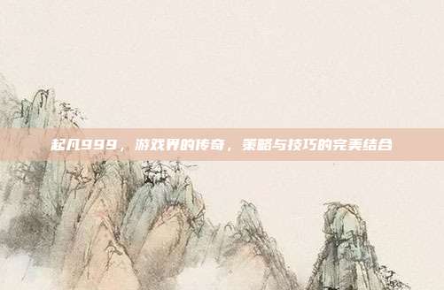 起凡999,游戏界的传奇,策略与技巧的完美结合-第1张图片-速奇网 起凡999,游戏界的传奇,策略与技巧的完美结合-第1张图片-速奇网