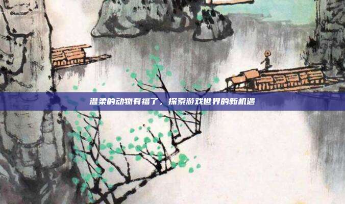 温柔的动物有福了，探索游戏世界的新机遇-第1张图片-速奇网