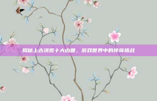 揭秘上古洪荒十大凶兽,游戏世界中的传奇挑战-第1张图片-速奇网 揭秘上古洪荒十大凶兽,游戏世界中的传奇挑战-第1张图片-速奇网