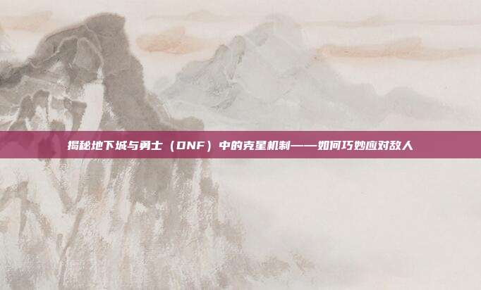 揭秘地下城与勇士（DNF）中的克星机制——如何巧妙应对敌人-第1张图片-速奇网