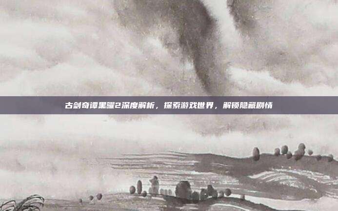 古剑奇谭黑曜2深度解析,探索游戏世界,解锁隐藏剧情-第1张图片-速奇网 古剑奇谭黑曜2深度解析,探索游戏世界,解锁隐藏剧情-第1张图片-速奇网