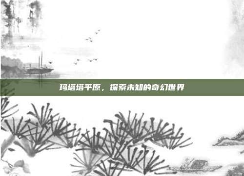 玛塔塔平原,探索未知的奇幻世界-第1张图片-速奇网 玛塔塔平原,探索未知的奇幻世界-第1张图片-速奇网