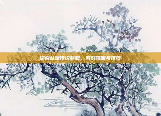 探索丝路传说旗舰,游戏攻略与技巧-第1张图片-速奇网 探索丝路传说旗舰,游戏攻略与技巧-第1张图片-速奇网