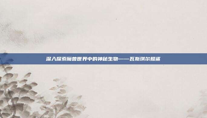 深入探索魔兽世界中的神秘生物——瓦斯琪尔鲸鲨-第1张图片-速奇网 深入探索魔兽世界中的神秘生物——瓦斯琪尔鲸鲨-第1张图片-速奇网