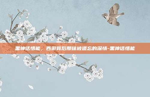 黑神话悟能，西游背后那抹被遗忘的深情-黑神话悟能-第1张图片-速奇网