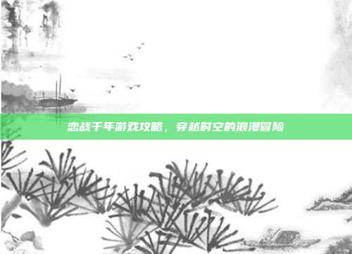 恋战千年游戏攻略，穿越时空的浪漫冒险-第1张图片-速奇网