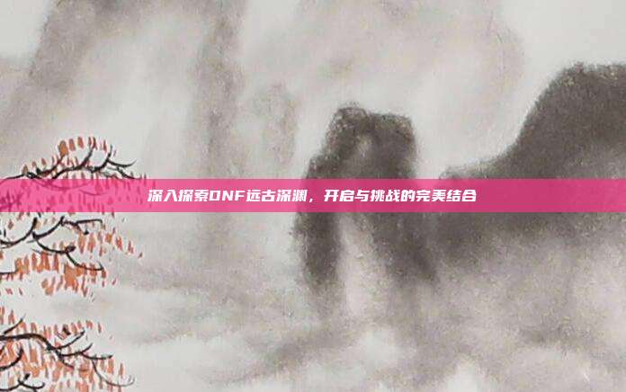 深入探索DNF远古深渊，开启与挑战的完美结合-第1张图片-速奇网