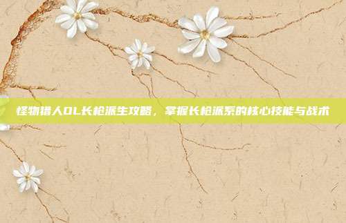怪物猎人OL长枪派生攻略,掌握长枪派系的核心技能与战术-第1张图片-速奇网 怪物猎人OL长枪派生攻略,掌握长枪派系的核心技能与战术-第1张图片-速奇网