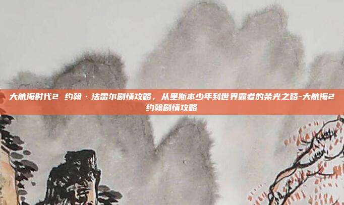 大航海时代2 约翰·法雷尔剧情攻略，从里斯本少年到世界霸者的荣光之路-大航海2约翰剧情攻略-第1张图片-速奇网