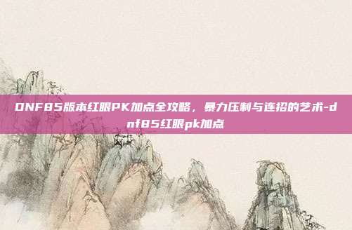 DNF85版本红眼PK加点全攻略，暴力压制与连招的艺术-dnf85红眼pk加点-第1张图片-速奇网