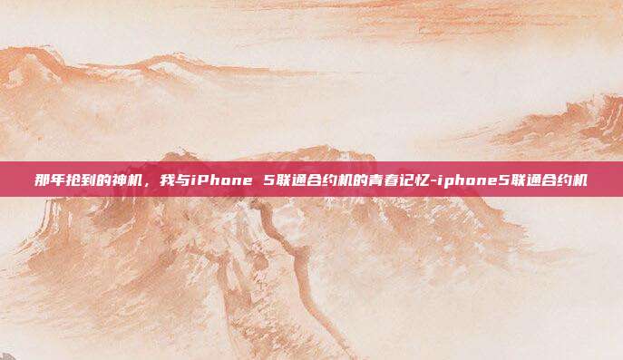 那年抢到的神机，我与iPhone 5联通合约机的青春记忆-iphone5联通合约机-第1张图片-速奇网