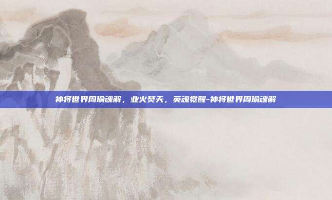 神将世界周瑜魂解，业火焚天，英魂觉醒-神将世界周瑜魂解-第1张图片-速奇网