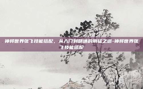 神将世界张飞技能搭配，从入门到精通的刚猛之道-神将世界张飞技能搭配-第1张图片-速奇网