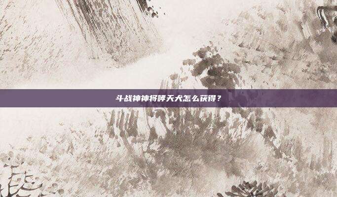 斗战神神将哮天犬怎么获得?-第1张图片-速奇网 斗战神神将哮天犬怎么获得?-第1张图片-速奇网
