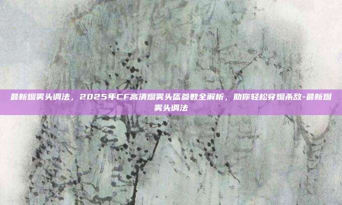 最新烟雾头调法，2025年CF高清烟雾头盔参数全解析，助你轻松穿烟杀敌-最新烟雾头调法-第1张图片-速奇网