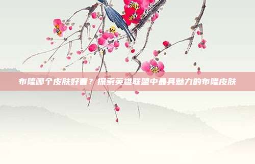 布隆哪个皮肤好看？探索英雄联盟中最具魅力的布隆皮肤-第1张图片-速奇网