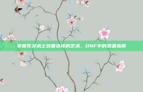 掌握死灵术士装备选择的艺术,DNF中的装备指南-第1张图片-速奇网 掌握死灵术士装备选择的艺术,DNF中的装备指南-第1张图片-速奇网