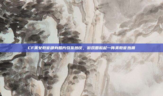 CF美女教官稞身照片引发热议,游戏圈掀起一阵美教官热潮-第1张图片-速奇网 CF美女教官稞身照片引发热议,游戏圈掀起一阵美教官热潮-第1张图片-速奇网