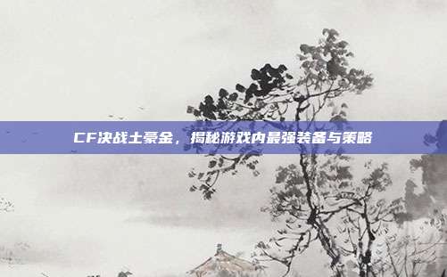 CF决战土豪金，揭秘游戏内最强装备与策略-第1张图片-速奇网