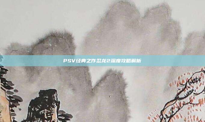 PSV经典之作忍龙2深度攻略解析-第1张图片-速奇网