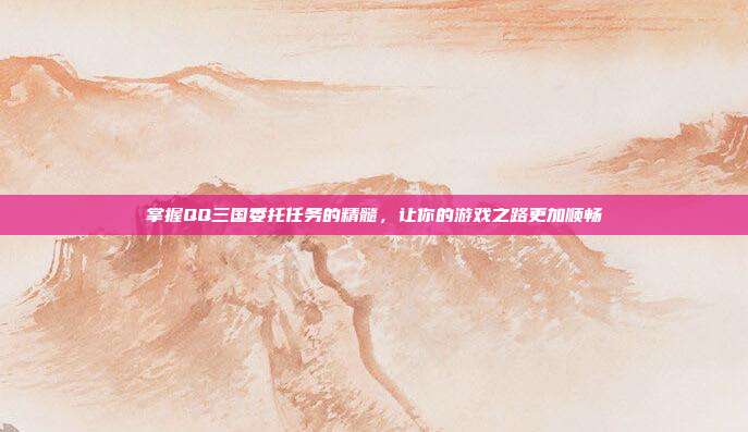 掌握QQ三国委托任务的精髓,让你的游戏之路更加顺畅-第1张图片-速奇网 掌握QQ三国委托任务的精髓,让你的游戏之路更加顺畅-第1张图片-速奇网
