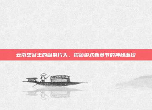 云南虫谷王的献祭片头,揭秘游戏新章节的神秘面纱-第1张图片-速奇网 云南虫谷王的献祭片头,揭秘游戏新章节的神秘面纱-第1张图片-速奇网