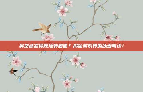吴京被冻得原地转圈圈？揭秘游戏界的冰雪奇缘！-第1张图片-速奇网