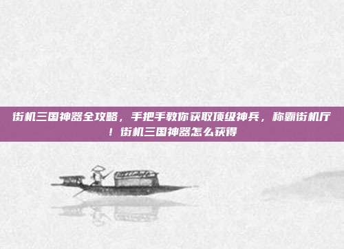 街机三国神器全攻略，手把手教你获取顶级神兵，称霸街机厅！街机三国神器怎么获得-第1张图片-速奇网