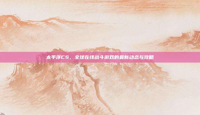 太平洋CS,全球在线战斗游戏的最新动态与攻略-第1张图片-速奇网 太平洋CS,全球在线战斗游戏的最新动态与攻略-第1张图片-速奇网