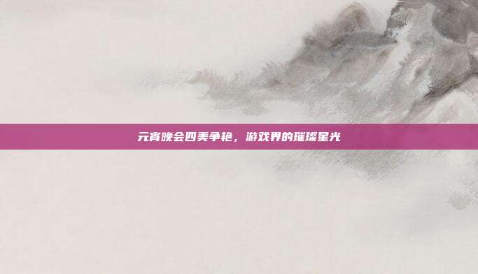 元宵晚会四美争艳，游戏界的璀璨星光-第1张图片-速奇网