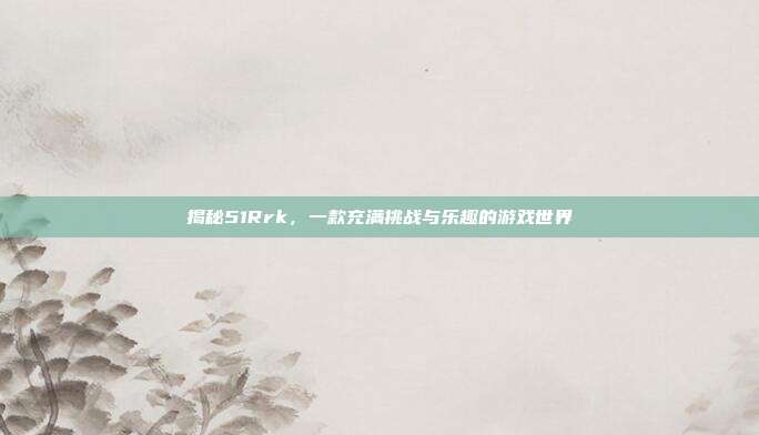 揭秘51Rrk,一款充满挑战与乐趣的游戏世界-第1张图片-速奇网 揭秘51Rrk,一款充满挑战与乐趣的游戏世界-第1张图片-速奇网