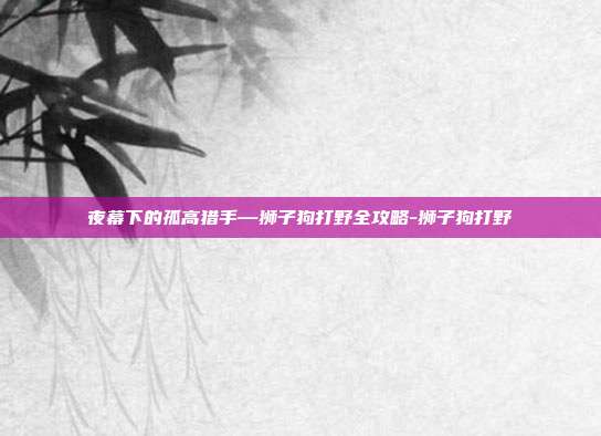 夜幕下的孤高猎手—狮子狗打野全攻略-狮子狗打野-第1张图片-速奇网