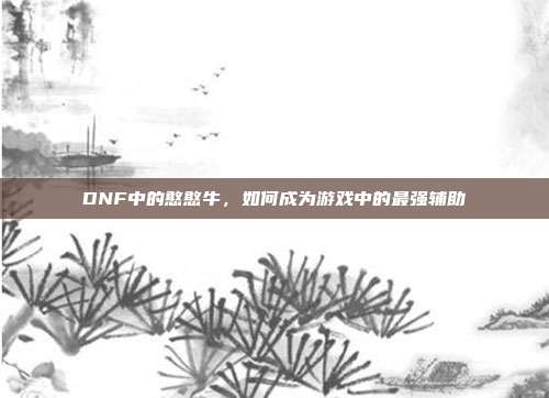 DNF中的憨憨牛,如何成为游戏中的最强辅助-第1张图片-速奇网 DNF中的憨憨牛,如何成为游戏中的最强辅助-第1张图片-速奇网