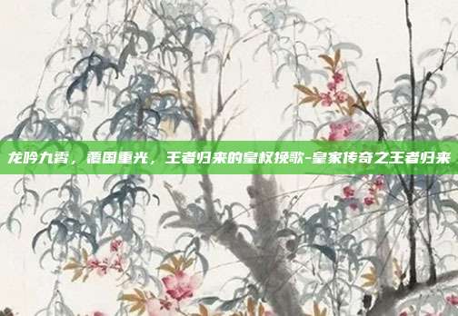 龙吟九霄，覆国重光，王者归来的皇权挽歌-皇家传奇之王者归来-第1张图片-速奇网