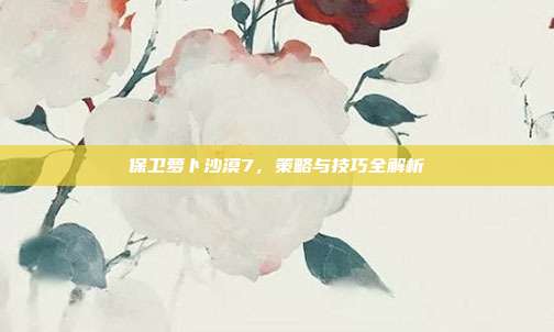 保卫萝卜沙漠7,策略与技巧全解析-第1张图片-速奇网 保卫萝卜沙漠7,策略与技巧全解析-第1张图片-速奇网