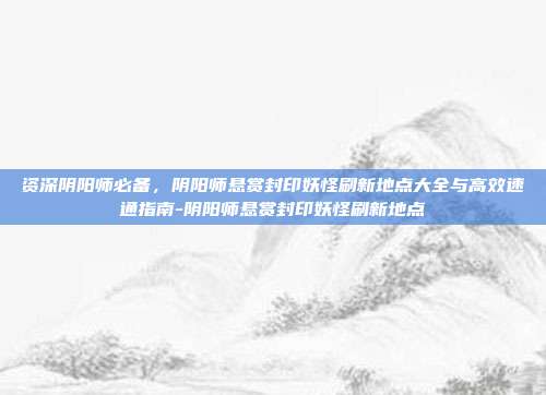 资深阴阳师必备，阴阳师悬赏封印妖怪刷新地点大全与高效速通指南-阴阳师悬赏封印妖怪刷新地点-第1张图片-速奇网