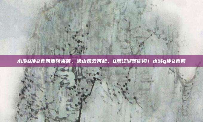 水浒Q传2官网重磅来袭，梁山风云再起，Q版江湖等你闯！水浒q传2官网-第1张图片-速奇网