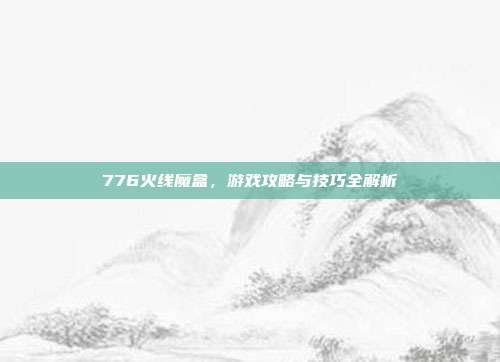 776火线魔盒,游戏攻略与技巧全解析-第1张图片-速奇网 776火线魔盒,游戏攻略与技巧全解析-第1张图片-速奇网