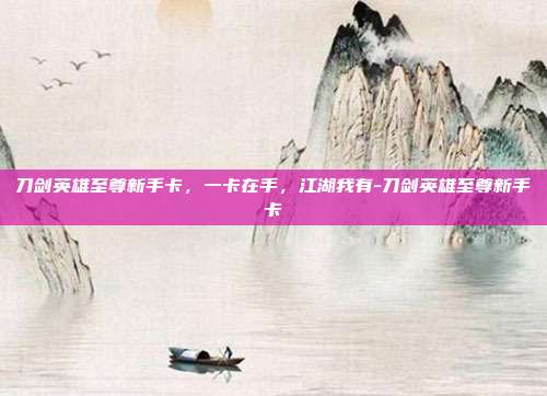 刀剑英雄至尊新手卡，一卡在手，江湖我有-刀剑英雄至尊新手卡-第1张图片-速奇网