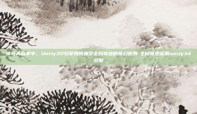传奇再临掌中，Unity3D引擎如何重塑全民奇迹的奇幻世界-全民奇迹采用unity3d引擎-第1张图片-速奇网