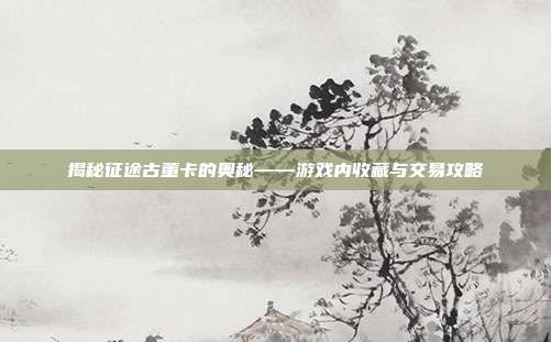 揭秘征途古董卡的奥秘——游戏内收藏与交易攻略-第1张图片-速奇网 揭秘征途古董卡的奥秘——游戏内收藏与交易攻略-第1张图片-速奇网