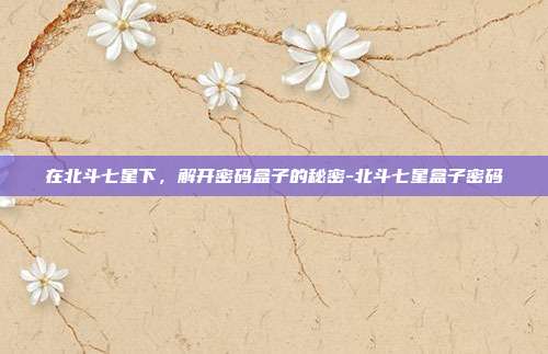 在北斗七星下，解开密码盒子的秘密-北斗七星盒子密码-第1张图片-速奇网