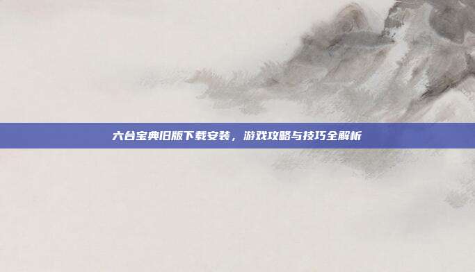 六台宝典旧版下载安装,游戏攻略与技巧全解析-第1张图片-速奇网 六台宝典旧版下载安装,游戏攻略与技巧全解析-第1张图片-速奇网