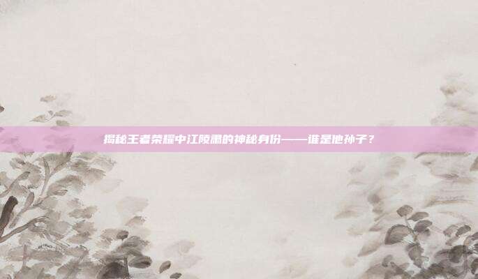 揭秘王者荣耀中江陵肃的神秘身份——谁是他孙子?-第1张图片-速奇网 揭秘王者荣耀中江陵肃的神秘身份——谁是他孙子?-第1张图片-速奇网