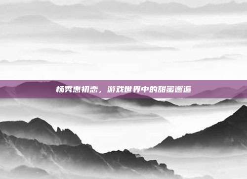 杨秀惠初恋,游戏世界中的甜蜜邂逅-第1张图片-速奇网 杨秀惠初恋,游戏世界中的甜蜜邂逅-第1张图片-速奇网