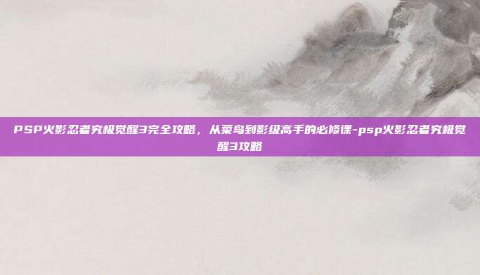 PSP火影忍者究极觉醒3完全攻略，从菜鸟到影级高手的必修课-psp火影忍者究极觉醒3攻略-第1张图片-速奇网