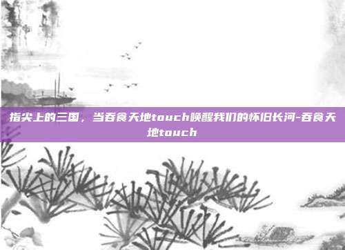 指尖上的三国，当吞食天地touch唤醒我们的怀旧长河-吞食天地touch-第1张图片-速奇网