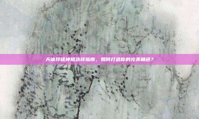 天谕玲珑神格选择指南,如何打造你的完美角色?-第1张图片-速奇网 天谕玲珑神格选择指南,如何打造你的完美角色?-第1张图片-速奇网