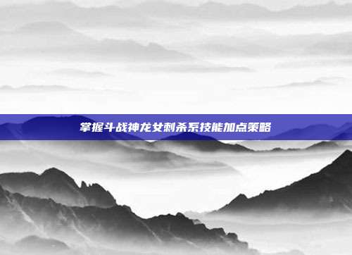 掌握斗战神龙女刺杀系技能加点策略-第1张图片-速奇网 掌握斗战神龙女刺杀系技能加点策略-第1张图片-速奇网