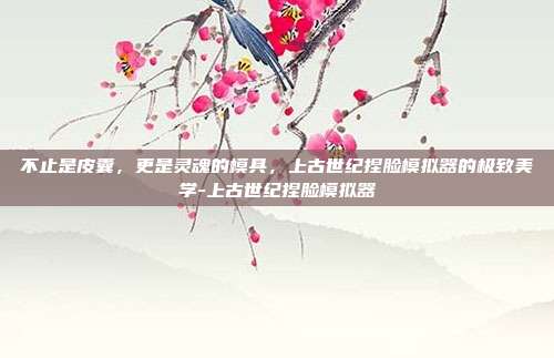 不止是皮囊，更是灵魂的模具，上古世纪捏脸模拟器的极致美学-上古世纪捏脸模拟器-第1张图片-速奇网